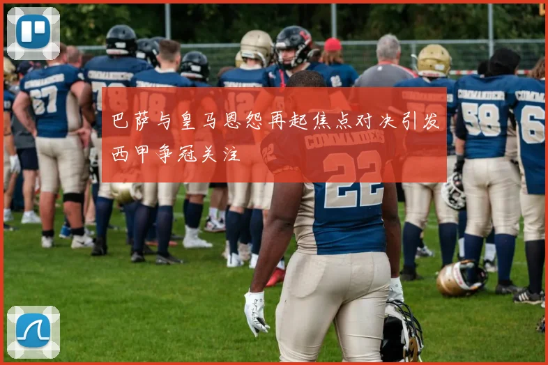 巴萨与皇马恩怨再起焦点对决引发西甲争冠关注