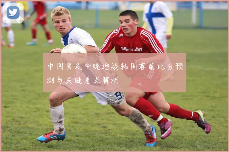 中国男足今晚迎战韩国赛前比分预测与关键看点解析