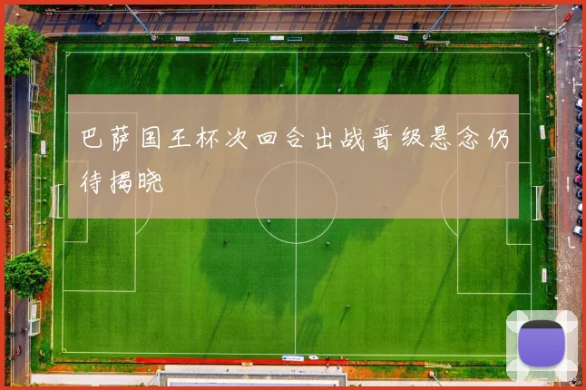 巴萨国王杯次回合出战晋级悬念仍待揭晓