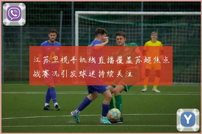 江苏卫视手机线直播覆盖苏超焦点战赛况引发球迷持续关注