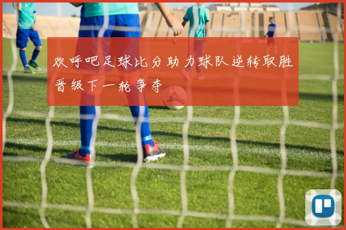 欢呼吧足球比分助力球队逆转取胜晋级下一轮争夺