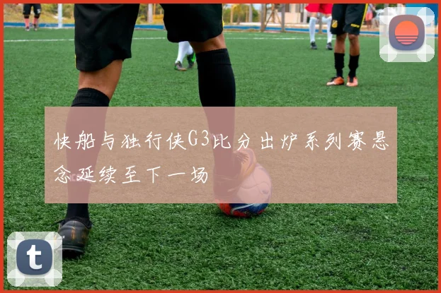快船与独行侠G3比分出炉系列赛悬念延续至下一场