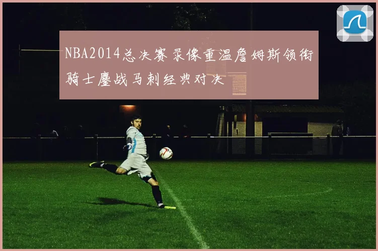 NBA2014总决赛录像重温詹姆斯领衔骑士鏖战马刺经典对决
