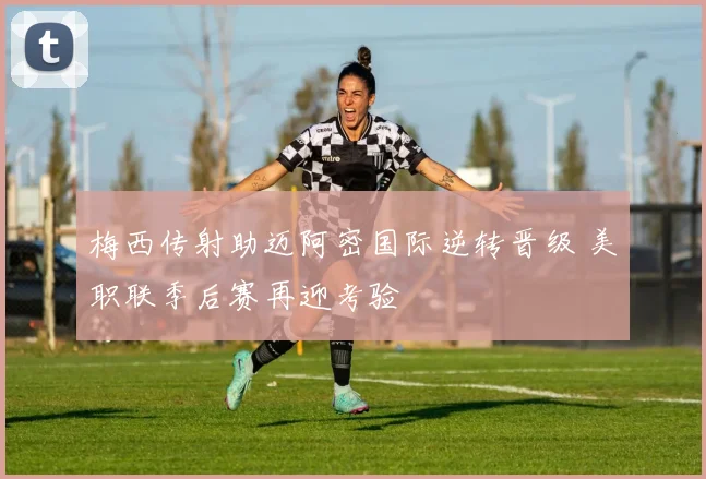 梅西传射助迈阿密国际逆转晋级 美职联季后赛再迎考验