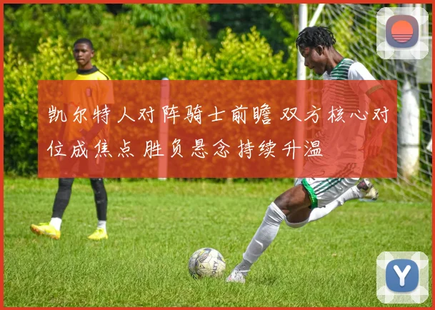 凯尔特人对阵骑士前瞻 双方核心对位成焦点 胜负悬念持续升温