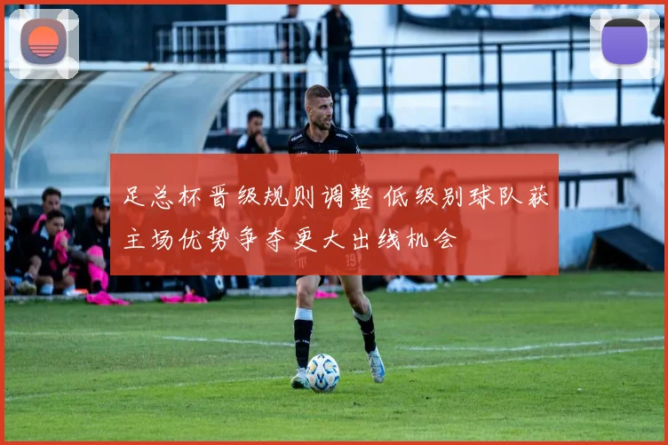 足总杯晋级规则调整 低级别球队获主场优势争夺更大出线机会