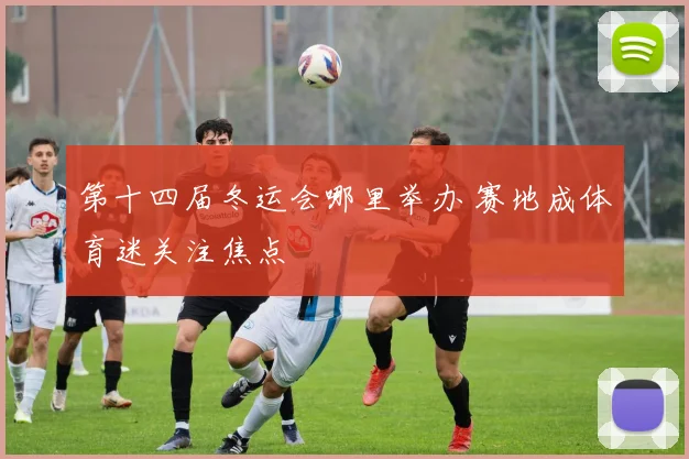 第十四届冬运会哪里举办 赛地成体育迷关注焦点