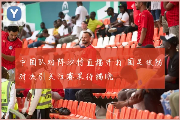 中国队对阵沙特直播开打 国足攻防对决引关注赛果待揭晓