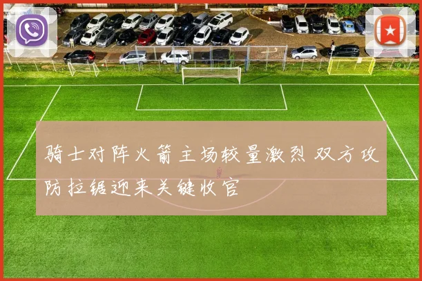 骑士对阵火箭主场较量激烈 双方攻防拉锯迎来关键收官