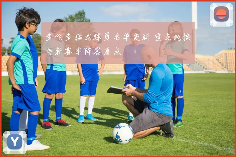 多伦多猛龙球员名单更新 重点轮换与新赛季阵容看点