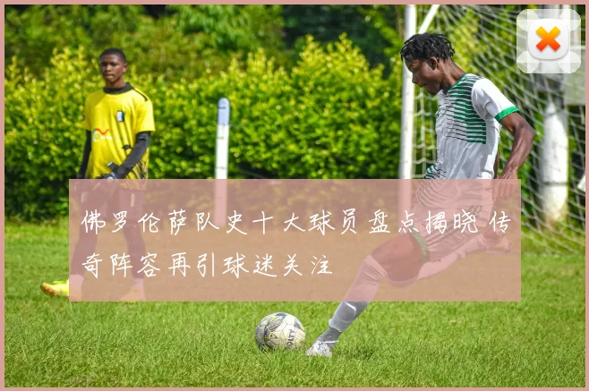 佛罗伦萨队史十大球员盘点揭晓 传奇阵容再引球迷关注