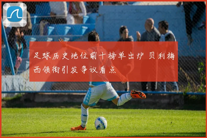 足球历史地位前十榜单出炉 贝利梅西领衔引发争议看点