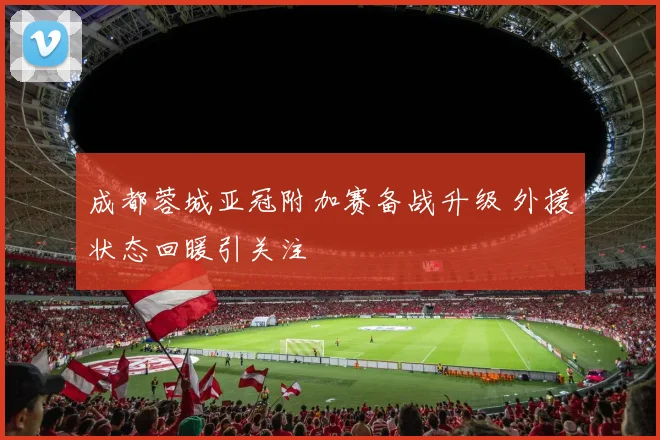 成都蓉城亚冠附加赛备战升级 外援状态回暖引关注