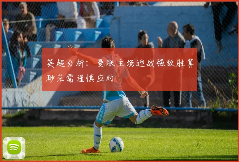 英超分析：曼联主场迎战强敌胜算渺茫需谨慎应对