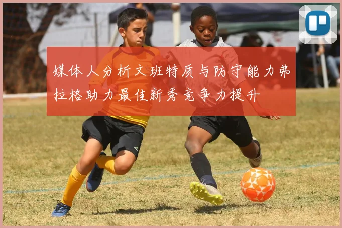 媒体人分析文班特质与防守能力弗拉格助力最佳新秀竞争力提升