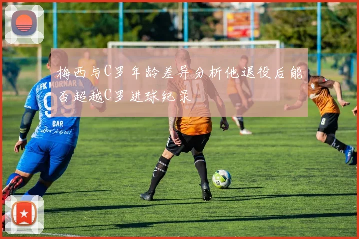 梅西与C罗年龄差异分析他退役后能否超越C罗进球纪录
