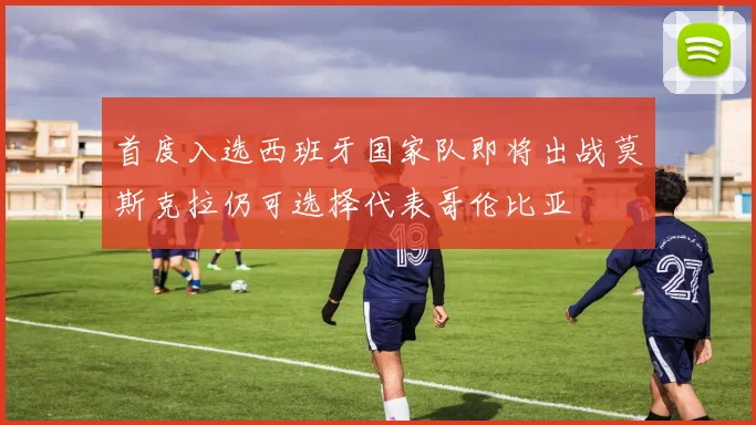 首度入选西班牙国家队即将出战莫斯克拉仍可选择代表哥伦比亚