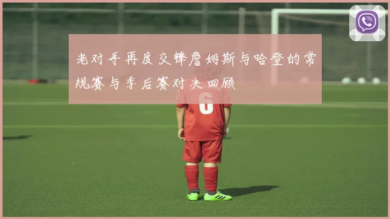 老对手再度交锋詹姆斯与哈登的常规赛与季后赛对决回顾