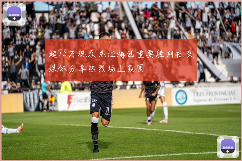 超75万观众见证梅西重要胜利社交媒体分享热烈场上氛围