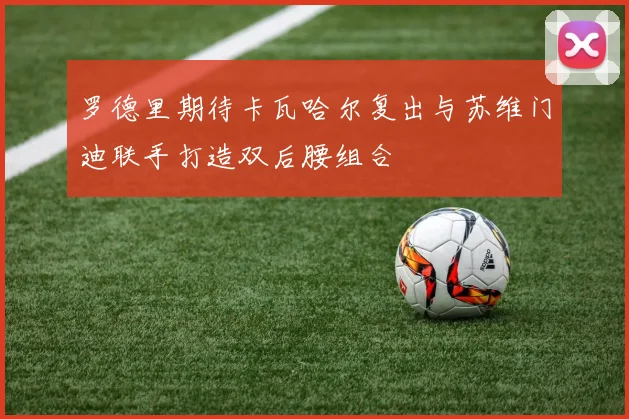 罗德里期待卡瓦哈尔复出与苏维门迪联手打造双后腰组合