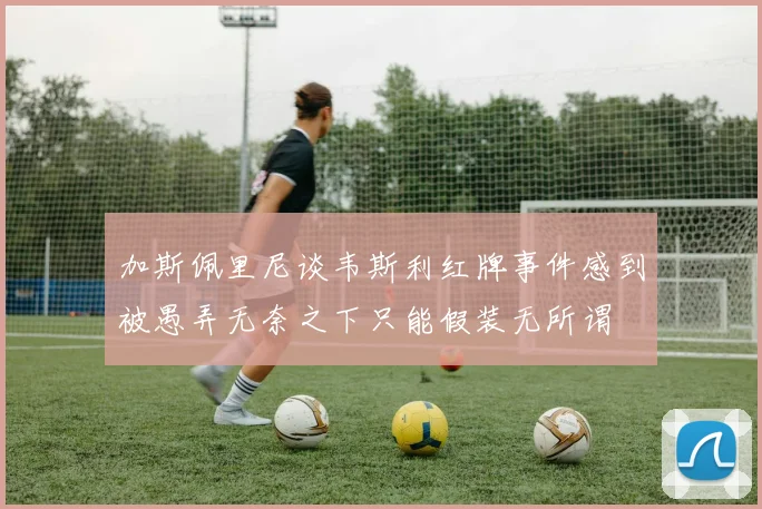 加斯佩里尼谈韦斯利红牌事件感到被愚弄无奈之下只能假装无所谓