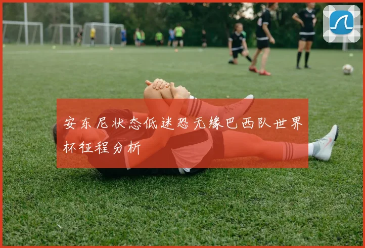 安东尼状态低迷恐无缘巴西队世界杯征程分析