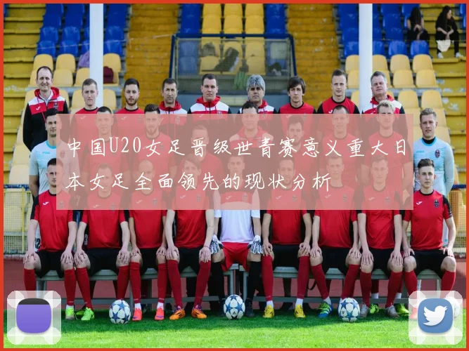 中国U20女足晋级世青赛意义重大日本女足全面领先的现状分析