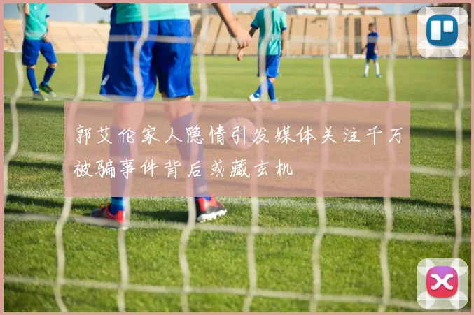 郭艾伦家人隐情引发媒体关注千万被骗事件背后或藏玄机