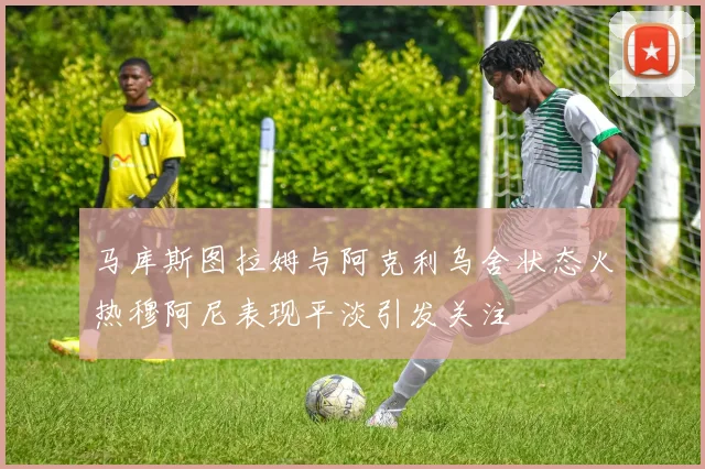 马库斯图拉姆与阿克利乌舍状态火热穆阿尼表现平淡引发关注