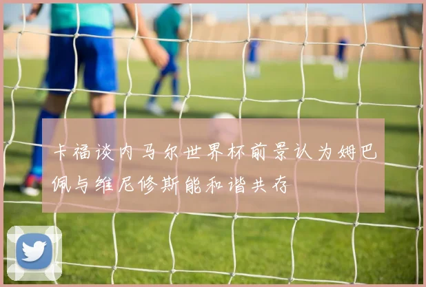 卡福谈内马尔世界杯前景认为姆巴佩与维尼修斯能和谐共存