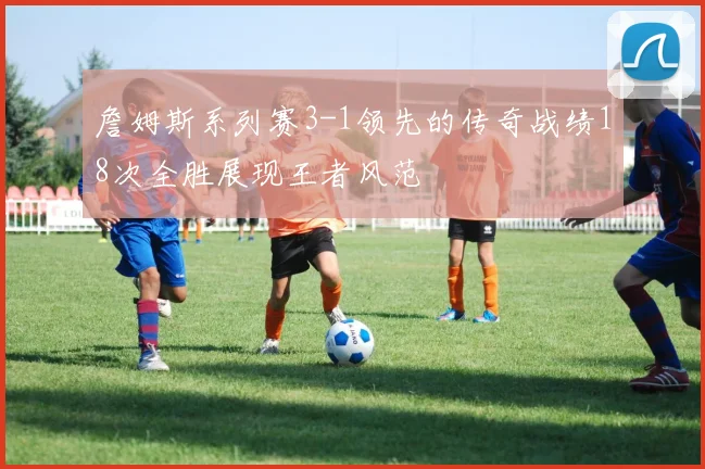 詹姆斯系列赛3-1领先的传奇战绩18次全胜展现王者风范