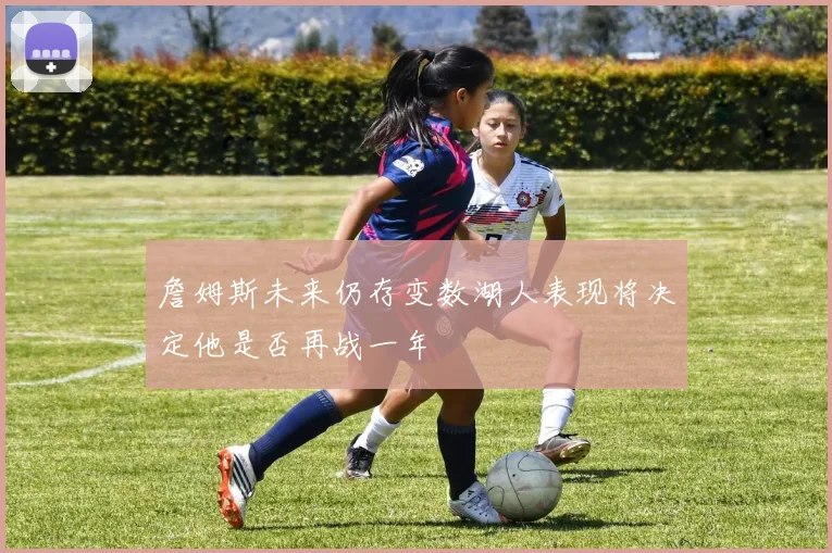 詹姆斯未来仍存变数湖人表现将决定他是否再战一年