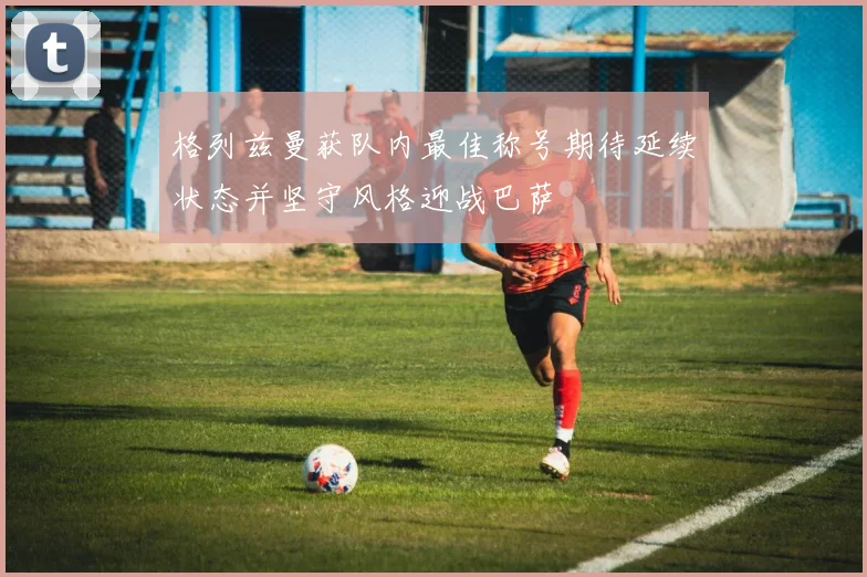 格列兹曼获队内最佳称号期待延续状态并坚守风格迎战巴萨