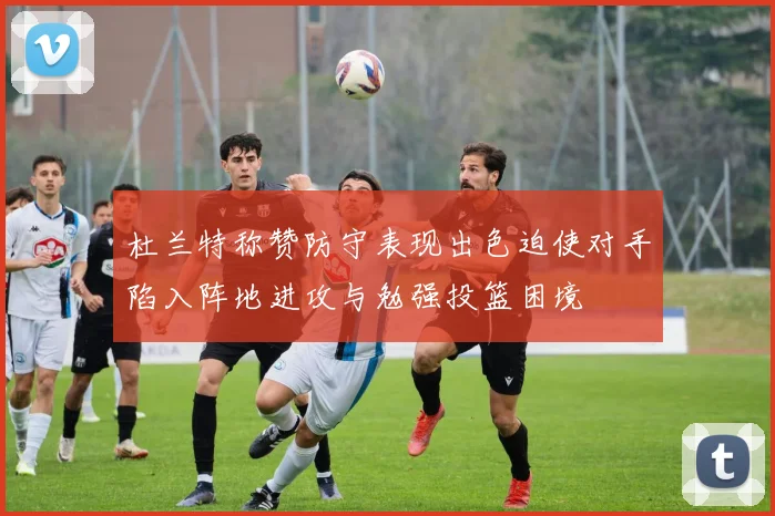 杜兰特称赞防守表现出色迫使对手陷入阵地进攻与勉强投篮困境