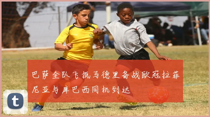巴萨全队飞抵马德里备战欧冠拉菲尼亚与库巴西同机到达