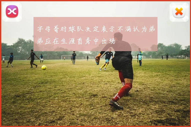 字母哥对球队决定表示不满认为弟弟应在生涯首秀中出场