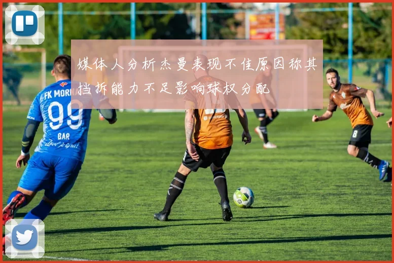 媒体人分析杰曼表现不佳原因称其挡拆能力不足影响球权分配