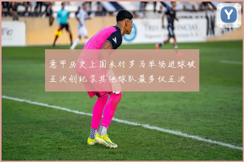 意甲历史上国米对罗马单场进球破五次创纪录其他球队最多仅五次