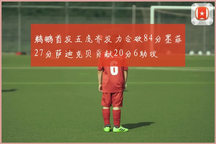 鹈鹕首发五虎齐发力合砍84分墨菲27分萨迪克贝贡献20分6助攻