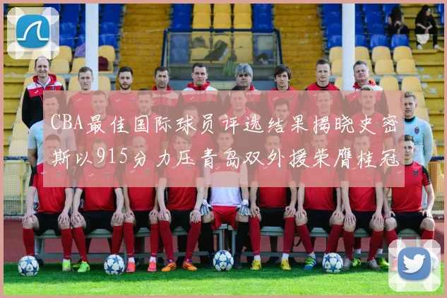 CBA最佳国际球员评选结果揭晓史密斯以915分力压青岛双外援荣膺桂冠