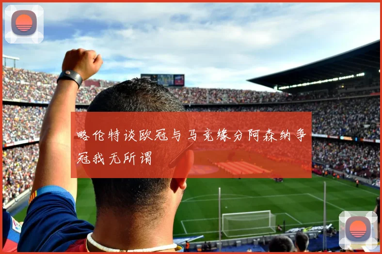 略伦特谈欧冠与马竞缘分阿森纳争冠我无所谓