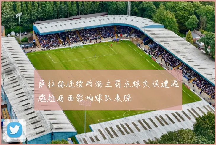 萨拉赫连续两场主罚点球失误遭遇尴尬局面影响球队表现