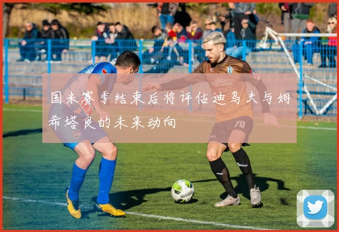 国米赛季结束后将评估迪乌夫与姆希塔良的未来动向
