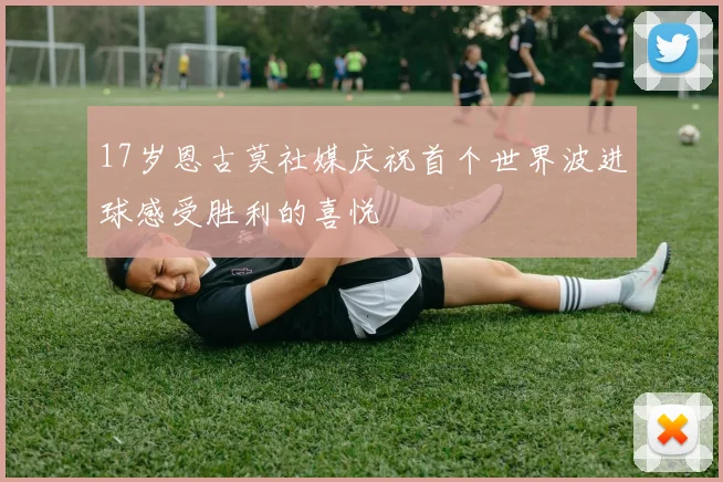 17岁恩古莫社媒庆祝首个世界波进球感受胜利的喜悦