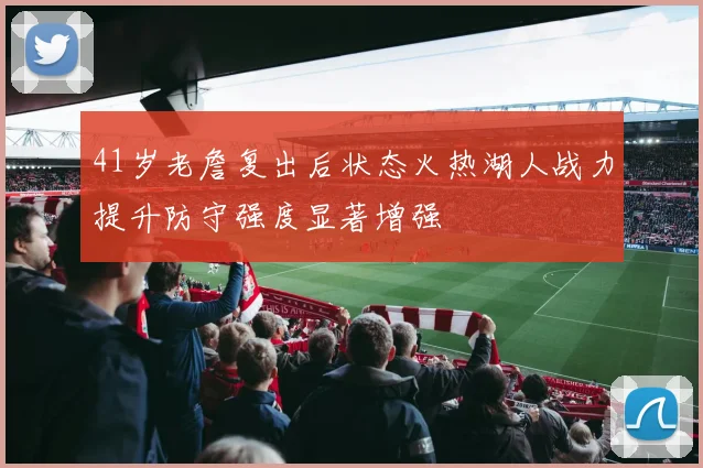 41岁老詹复出后状态火热湖人战力提升防守强度显著增强