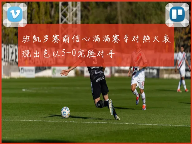 班凯罗赛前信心满满赛季对热火表现出色以5-0完胜对手