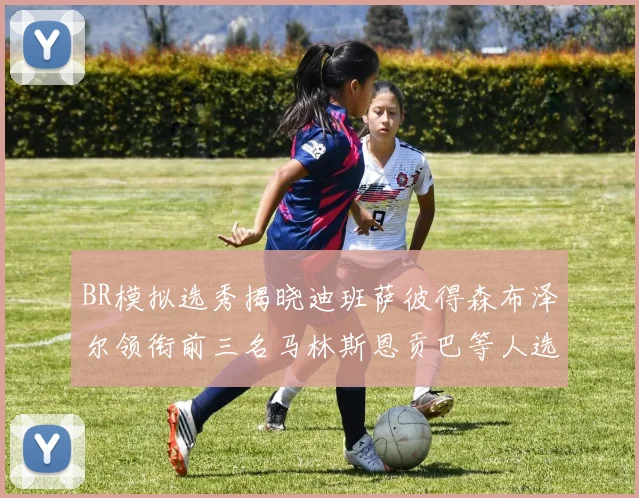 BR模拟选秀揭晓迪班萨彼得森布泽尔领衔前三名马林斯恩贡巴等人选择退选
