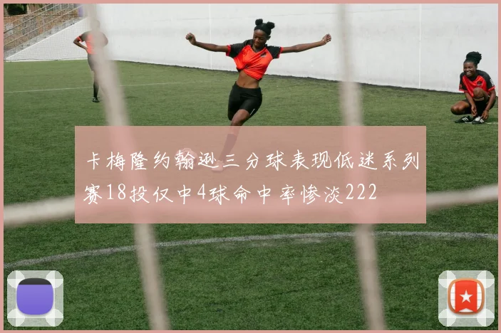 卡梅隆约翰逊三分球表现低迷系列赛18投仅中4球命中率惨淡222